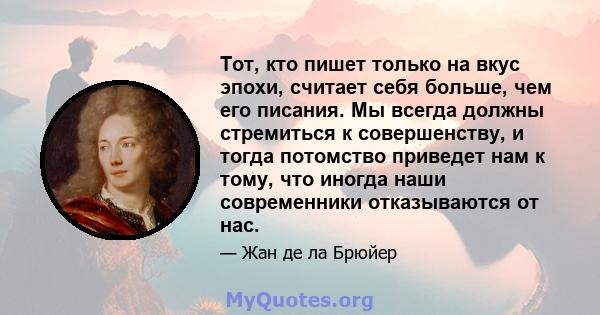 Тот, кто пишет только на вкус эпохи, считает себя больше, чем его писания. Мы всегда должны стремиться к совершенству, и тогда потомство приведет нам к тому, что иногда наши современники отказываются от нас.