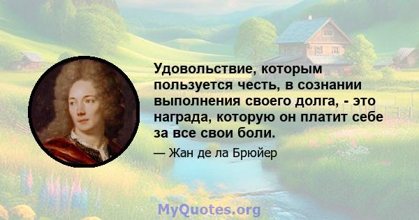 Удовольствие, которым пользуется честь, в сознании выполнения своего долга, - это награда, которую он платит себе за все свои боли.