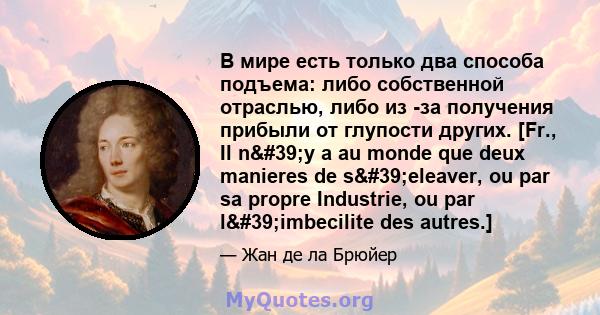 В мире есть только два способа подъема: либо собственной отраслью, либо из -за получения прибыли от глупости других. [Fr., Il n'y a au monde que deux manieres de s'eleaver, ou par sa propre Industrie, ou par