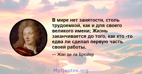 В мире нет занятости, столь трудоемкой, как и для своего великого имени; Жизнь заканчивается до того, как кто -то едва ли сделал первую часть своей работы.