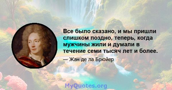 Все было сказано, и мы пришли слишком поздно, теперь, когда мужчины жили и думали в течение семи тысяч лет и более.