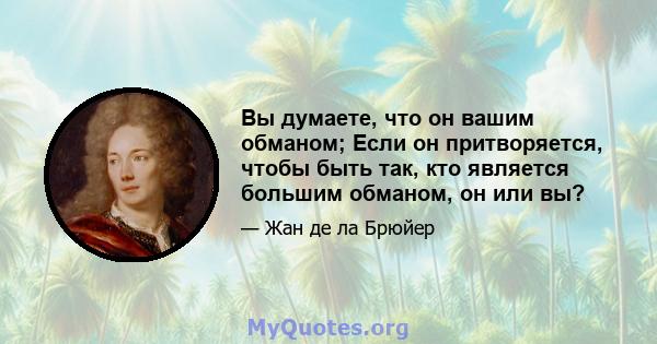 Вы думаете, что он вашим обманом; Если он притворяется, чтобы быть так, кто является большим обманом, он или вы?