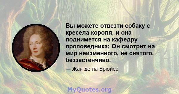 Вы можете отвезти собаку с кресела короля, и она поднимется на кафедру проповедника; Он смотрит на мир неизменного, не снятого, беззастенчиво.