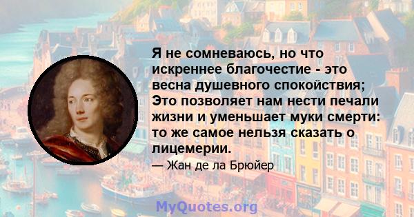 Я не сомневаюсь, но что искреннее благочестие - это весна душевного спокойствия; Это позволяет нам нести печали жизни и уменьшает муки смерти: то же самое нельзя сказать о лицемерии.