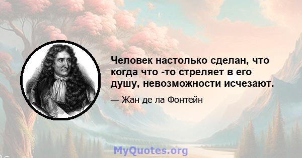 Человек настолько сделан, что когда что -то стреляет в его душу, невозможности исчезают.