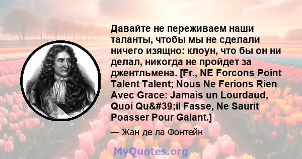 Давайте не переживаем наши таланты, чтобы мы не сделали ничего изящно: клоун, что бы он ни делал, никогда не пройдет за джентльмена. [Fr., NE Forcons Point Talent Talent; Nous Ne Ferions Rien Avec Grace: Jamais un