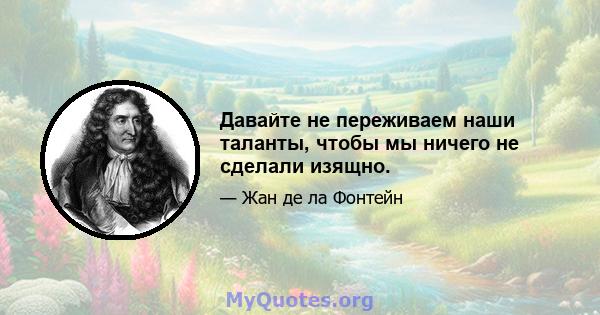 Давайте не переживаем наши таланты, чтобы мы ничего не сделали изящно.