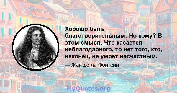 Хорошо быть благотворительным; Но кому? В этом смысл. Что касается неблагодарного, то нет того, кто, наконец, не умрет несчастным.