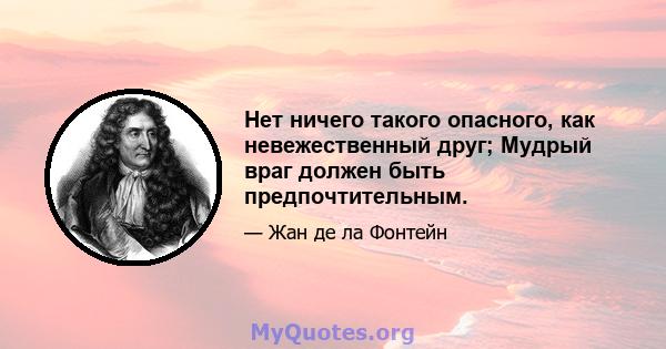 Нет ничего такого опасного, как невежественный друг; Мудрый враг должен быть предпочтительным.