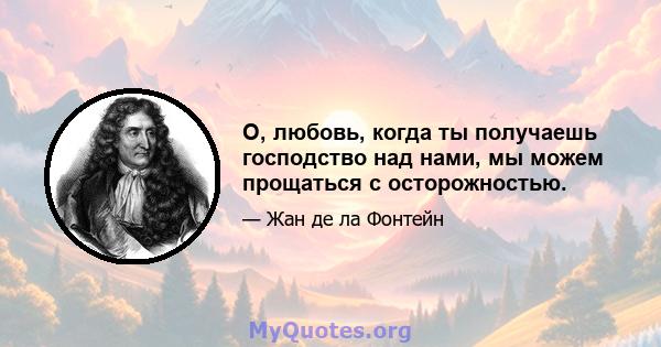 О, любовь, когда ты получаешь господство над нами, мы можем прощаться с осторожностью.