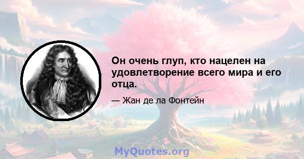 Он очень глуп, кто нацелен на удовлетворение всего мира и его отца.