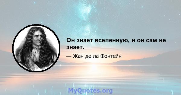 Он знает вселенную, и он сам не знает.