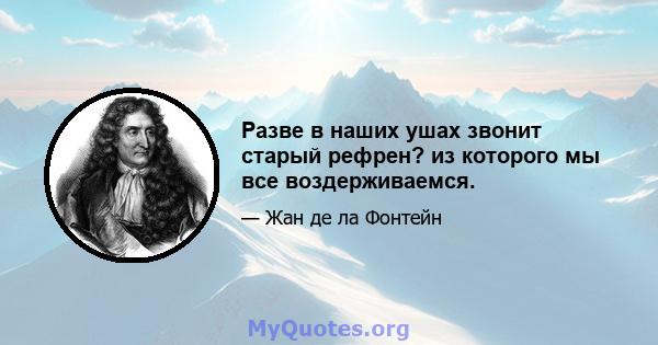 Разве в наших ушах звонит старый рефрен? из которого мы все воздерживаемся.