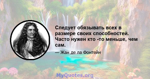 Следует обязывать всех в размере своих способностей. Часто нужен кто -то меньше, чем сам.