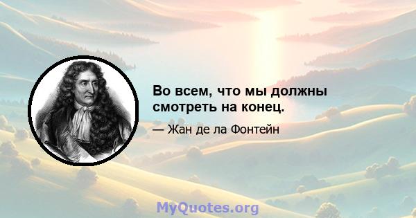 Во всем, что мы должны смотреть на конец.