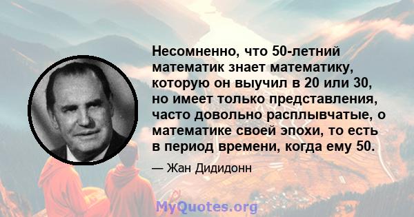 Несомненно, что 50-летний математик знает математику, которую он выучил в 20 или 30, но имеет только представления, часто довольно расплывчатые, о математике своей эпохи, то есть в период времени, когда ему 50.