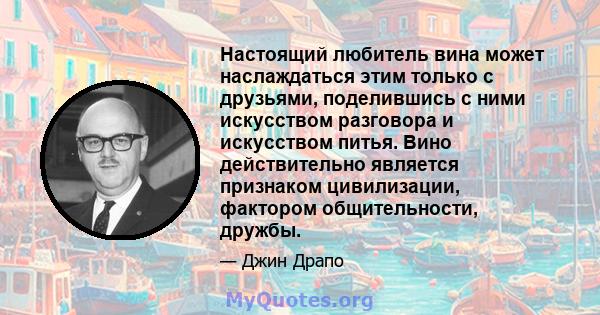 Настоящий любитель вина может наслаждаться этим только с друзьями, поделившись с ними искусством разговора и искусством питья. Вино действительно является признаком цивилизации, фактором общительности, дружбы.