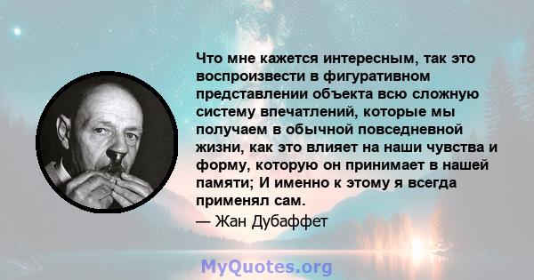 Что мне кажется интересным, так это воспроизвести в фигуративном представлении объекта всю сложную систему впечатлений, которые мы получаем в обычной повседневной жизни, как это влияет на наши чувства и форму, которую