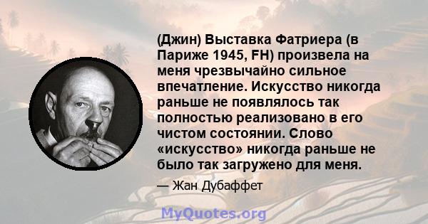 (Джин) Выставка Фатриера (в Париже 1945, FH) произвела на меня чрезвычайно сильное впечатление. Искусство никогда раньше не появлялось так полностью реализовано в его чистом состоянии. Слово «искусство» никогда раньше