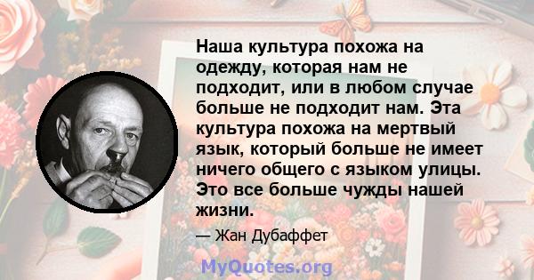 Наша культура похожа на одежду, которая нам не подходит, или в любом случае больше не подходит нам. Эта культура похожа на мертвый язык, который больше не имеет ничего общего с языком улицы. Это все больше чужды нашей