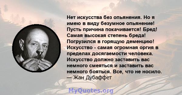 Нет искусства без опьянения. Но я имею в виду безумное опьянение! Пусть причина покачивается! Бред! Самая высокая степень бреда! Погрузился в горящую деменцию! Искусство - самая огромная оргия в пределах досягаемости