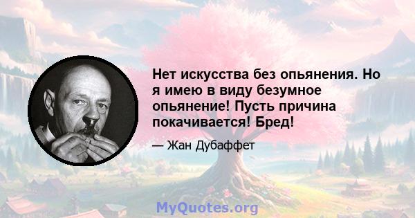 Нет искусства без опьянения. Но я имею в виду безумное опьянение! Пусть причина покачивается! Бред!