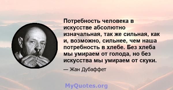 Потребность человека в искусстве абсолютно изначальная, так же сильная, как и, возможно, сильнее, чем наша потребность в хлебе. Без хлеба мы умираем от голода, но без искусства мы умираем от скуки.