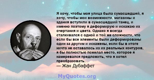 Я хочу, чтобы моя улица была сумасшедшей, я хочу, чтобы мои возможности, магазины и здания вступили в сумасшедший танец, и именно поэтому я деформирую и искажаю их очертания и цвета. Однако я всегда сталкивался с одной