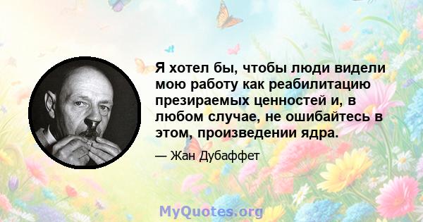 Я хотел бы, чтобы люди видели мою работу как реабилитацию презираемых ценностей и, в любом случае, не ошибайтесь в этом, произведении ядра.