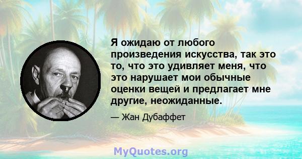 Я ожидаю от любого произведения искусства, так это то, что это удивляет меня, что это нарушает мои обычные оценки вещей и предлагает мне другие, неожиданные.