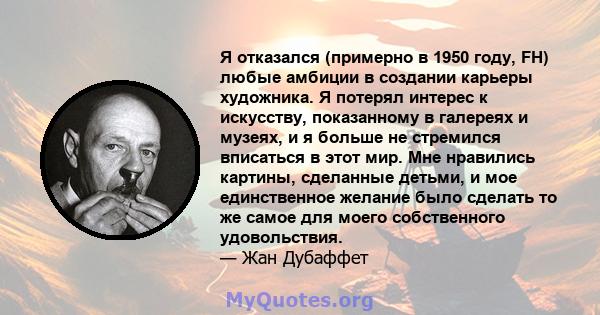 Я отказался (примерно в 1950 году, FH) любые амбиции в создании карьеры художника. Я потерял интерес к искусству, показанному в галереях и музеях, и я больше не стремился вписаться в этот мир. Мне нравились картины,