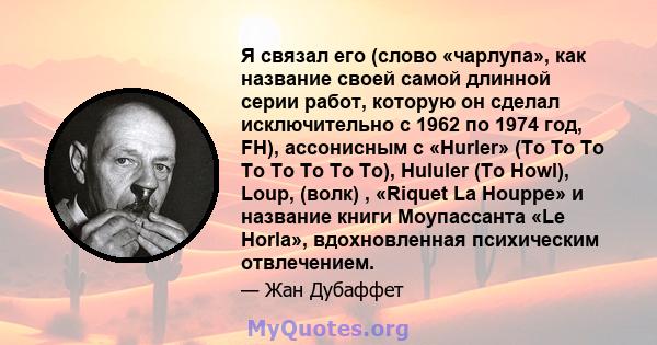 Я связал его (слово «чарлупа», как название своей самой длинной серии работ, которую он сделал исключительно с 1962 по 1974 год, FH), ассонисным с «Hurler» (To To To To To To To To), Hululer (To Howl), Loup, (волк) ,