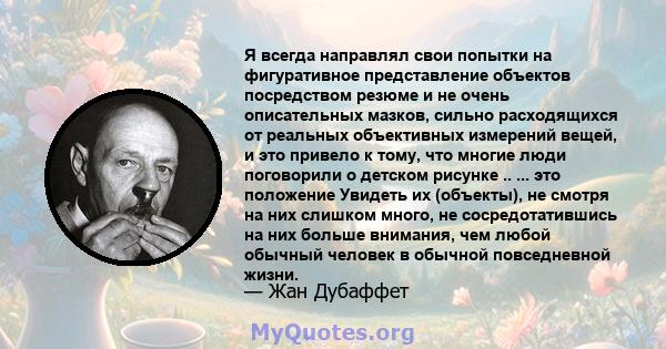 Я всегда направлял свои попытки на фигуративное представление объектов посредством резюме и не очень описательных мазков, сильно расходящихся от реальных объективных измерений вещей, и это привело к тому, что многие