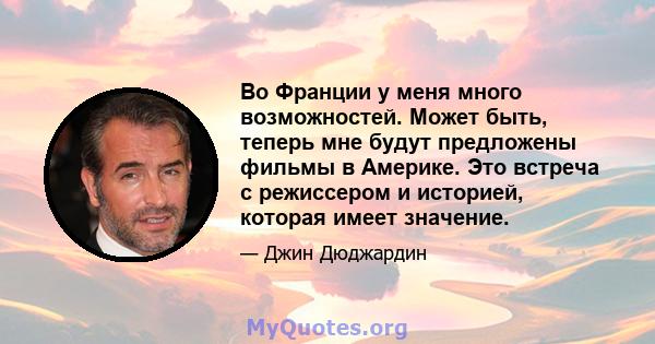 Во Франции у меня много возможностей. Может быть, теперь мне будут предложены фильмы в Америке. Это встреча с режиссером и историей, которая имеет значение.