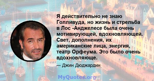 Я действительно не знаю Голливуда, но жизнь и стрельба в Лос -Анджелесе была очень мотивирующей, вдохновляющей. Свет, дополнения, их американские лица, энергия, театр Орфеума. Это было очень вдохновляюще.