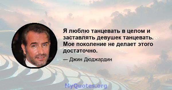 Я люблю танцевать в целом и заставлять девушек танцевать. Мое поколение не делает этого достаточно.