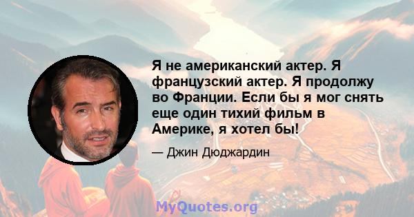 Я не американский актер. Я французский актер. Я продолжу во Франции. Если бы я мог снять еще один тихий фильм в Америке, я хотел бы!