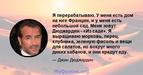 Я перерабатываю. У меня есть дом на юге Франции, и у меня есть небольшой сад. Меня зовут Дюджардин - «Из сада». Я выращиваю морковь, перец, клубника, зеленую фасоль и вещи для салатов, но вокруг много диких кабанов, и