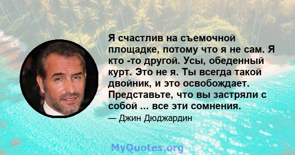 Я счастлив на съемочной площадке, потому что я не сам. Я кто -то другой. Усы, обеденный курт. Это не я. Ты всегда такой двойник, и это освобождает. Представьте, что вы застряли с собой ... все эти сомнения.