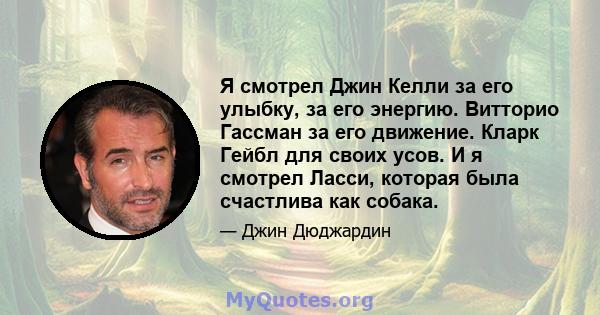 Я смотрел Джин Келли за его улыбку, за его энергию. Витторио Гассман за его движение. Кларк Гейбл для своих усов. И я смотрел Ласси, которая была счастлива как собака.