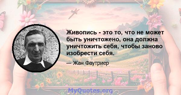 Живопись - это то, что не может быть уничтожено, она должна уничтожить себя, чтобы заново изобрести себя.