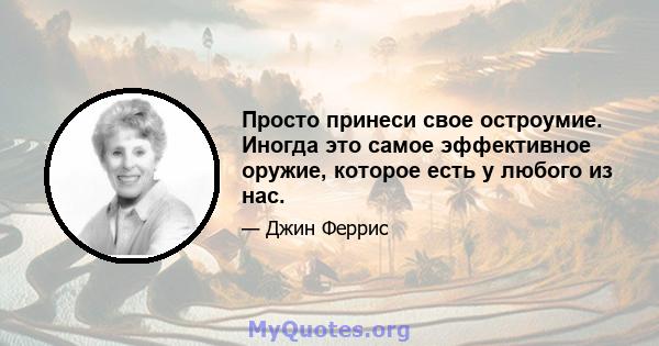 Просто принеси свое остроумие. Иногда это самое эффективное оружие, которое есть у любого из нас.