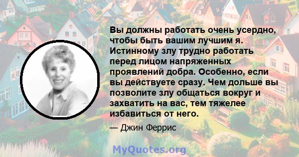 Вы должны работать очень усердно, чтобы быть вашим лучшим я. Истинному злу трудно работать перед лицом напряженных проявлений добра. Особенно, если вы действуете сразу. Чем дольше вы позволите злу общаться вокруг и