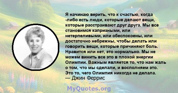 Я начинаю верить, что к счастью, когда -либо есть люди, которые делают вещи, которые расстраивают друг друга. Мы все становимся капризными, или нетерпеливыми, или обеспокоены, или достаточно небрежны, чтобы делать или