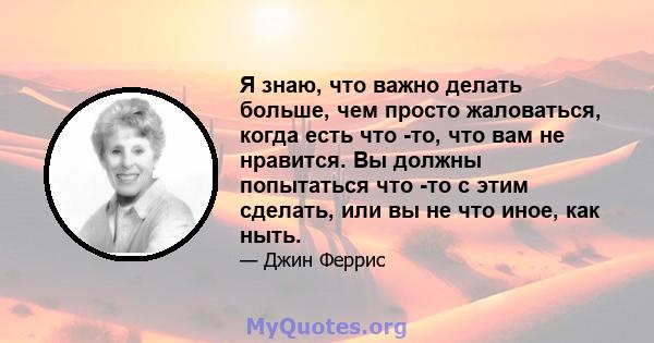 Я знаю, что важно делать больше, чем просто жаловаться, когда есть что -то, что вам не нравится. Вы должны попытаться что -то с этим сделать, или вы не что иное, как ныть.