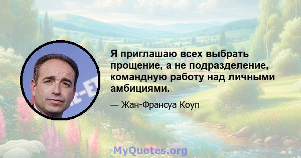 Я приглашаю всех выбрать прощение, а не подразделение, командную работу над личными амбициями.