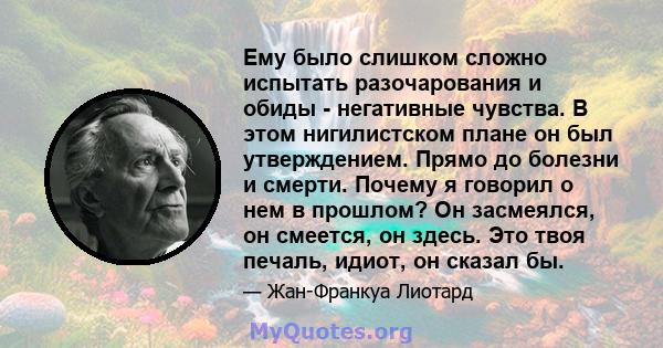 Ему было слишком сложно испытать разочарования и обиды - негативные чувства. В этом нигилистском плане он был утверждением. Прямо до болезни и смерти. Почему я говорил о нем в прошлом? Он засмеялся, он смеется, он