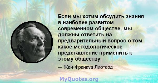 Если мы хотим обсудить знания в наиболее развитом современном обществе, мы должны ответить на предварительный вопрос о том, какое методологическое представление применить к этому обществу