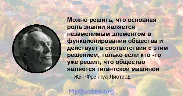 Можно решить, что основная роль знаний является незаменимым элементом в функционировании общества и действует в соответствии с этим решением, только если кто -то уже решил, что общество является гигантской машиной