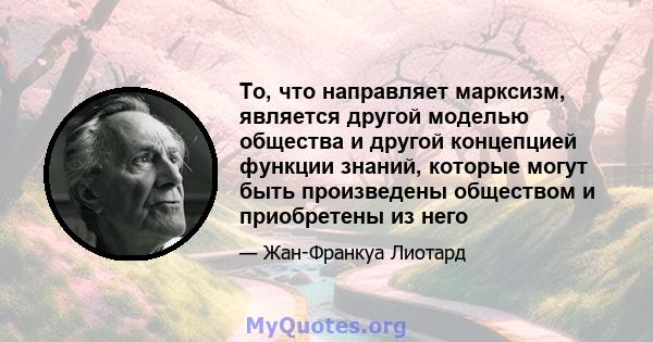 То, что направляет марксизм, является другой моделью общества и другой концепцией функции знаний, которые могут быть произведены обществом и приобретены из него